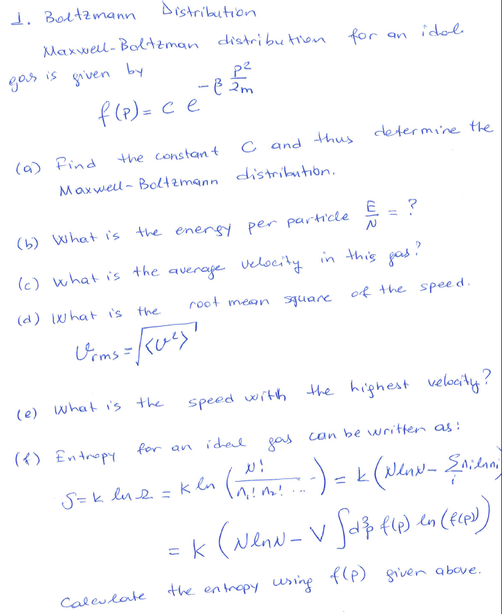 1. Boltzmann
Distribution
Maxwel- Bolzman distributilen
for
idole
an
is
by
gos
pe
-e 2m
griven
f (P) = c e
%3D
C and
thus
determine the
(a) Find
Maxwell- Boltzmann distribution.
the constant
(b) What is
the energy per particle
(c) what i's the average
velocity in this gas ?
root mean squane
of the speed.
(d) what is the
(e) what i's the
the highest velocity?
speed with
({) Entropy
gas can be written as :
for an ichel
Saidan
S=k lue =k ln
in
(Nenw - V Ja fe) ln
the entrapy using
f(P) given above.
Caleulate
