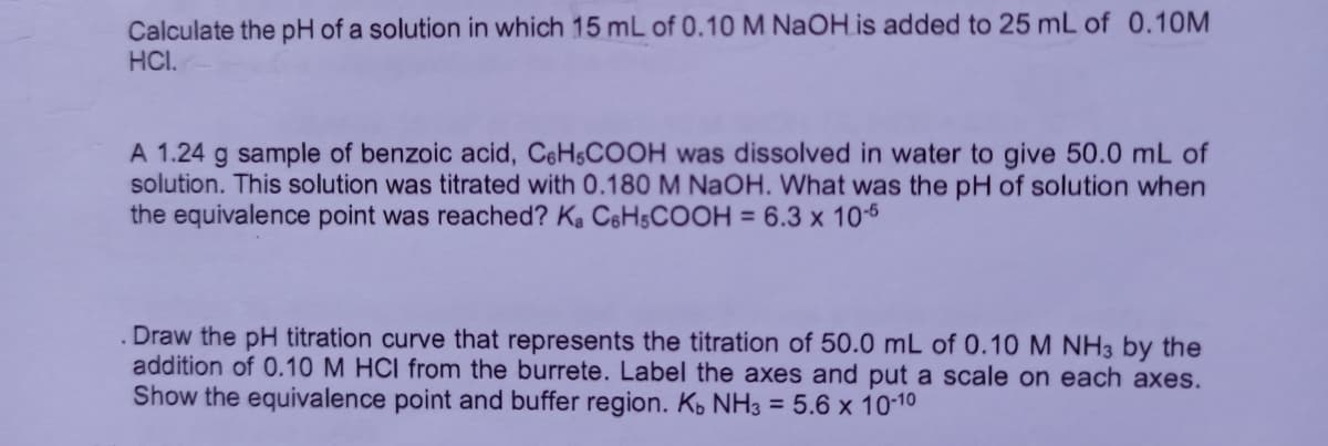 Calculate the pH of a solution in which 15 mL of 0.10 M NaOH is added to 25 mL of 0.10M
HCI.
A 1.24 g sample of benzoic acid, C6HSCOOH was dissolved in water to give 50.0 mL of
solution. This solution was titrated with 0.180M NAOH. What was the pH of solution when
the equivalence point was reached? Ka CeHsCOOH = 6.3 x 10-5
Draw the pH titration curve that represents the titration of 50.0 mL of 0.10 M NH3 by the
addition of 0.10 M HCI from the burrete. Label the axes and put a scale on each axes.
Show the equivalence point and buffer region. K, NH3 = 5.6 x 10-10
