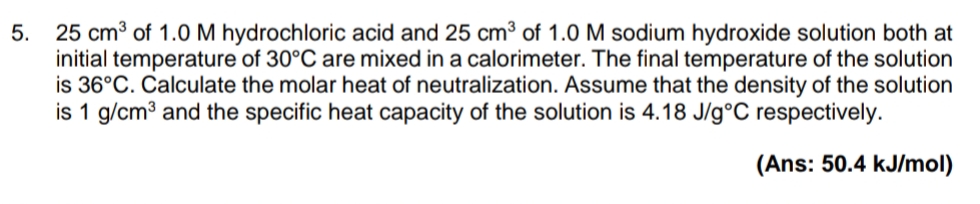 25 cm3 of 1.0 M hydrochloric acid and 25 cm³ of 1.0 M sodium hydroxide solution both at
initial temperature of 30°C are mixed in a calorimeter. The final temperature of the solution
is 36°C. Calculate the molar heat of neutralization. Assume that the density of the solution
is 1 g/cm3 and the specific heat capacity of the solution is 4.18 J/g°C respectively.
5.
(Ans: 50.4 kJ/mol)
