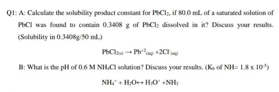 Q1: A: Calculate the solubility product constant for PbCl2, if 80.0 mL of a saturated solution of
PbCl was found to contain 0.3408 g of PbCl2 dissolved in it? Discuss your results.
(Solubility in 0.3408g/50 mL)
PbCl26) → Pb*²(aq) +2CI°(aq)
B: What is the pH of 0.6 M NH,Cl solution? Discuss your results. (Kb of NH= 1.8 x 105)
NH,+ + H2O+→ H3O* +NH3
