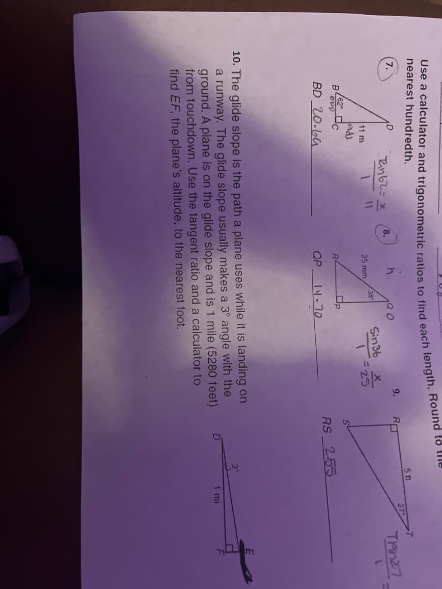 Use a calculator and trigonometric ratios to find each length. Round to the
nearest hundredth.
7.
11 m
adj
BOPP
62
BD 20.69
c
Tan 62= x
11
8.
h
25 mm
R
QP
38°
Op
14-70
Sin 36
1
X
= 25
9.
10. The glide slope is the path a plane uses while it is landing on
a runway. The glide slope usually makes a 3° angle with the
ground. A plane is on the glide slope and is 1 mile (5280 feet)
from touchdown. Use the tangent ratio and a calculator to
find EF, the plane's altitude, to the nearest foot.
R
5 11
RS 2.55
1 mi
TANZ7