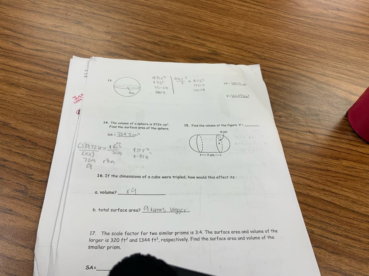 Just
53
Pr
Ar
13,
47912
47r 3
47162
25-4779
100
3
14. The volume of a sphere is 972π cm³.
Find the surface area of the sphere.
SA = 324
(3)972π= 43
cm²
Да
2.45
CAR
3625
4πTr²
4-817
729
rta
9
74763
125-4
166.66
SA = 1007 In²
v=1bb67
15. Find the volume of the figure. V =
4 cm
17 cm
16. If the dimensions of a cube were tripled, how would this effect its:
a. volume?
ха
b. total surface area? times bigger
17. The scale factor for two similar prisms is 3:4. The surface area and volume of the
larger is 320 ft² and 1344 ft3, respectively. Find the surface area and volume of the
smaller prism.
SA=