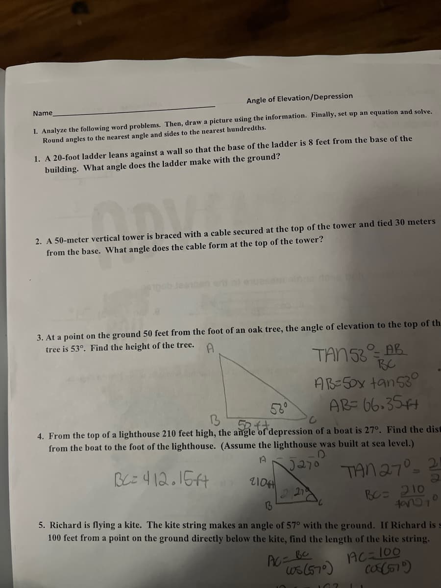 Angle of Elevation/Depression
I. Analyze the following word problems. Then, draw a picture using the information. Finally, set up an equation and solve.
Round angles to the nearest angle and sides to the nearest hundredths.
Name
1. A 20-foot ladder leans against a wall so that the base of the ladder is 8 feet from the base of the
building. What angle does the ladder make with the ground?
er bred
2. A 50-meter vertical tower is braced with a cable secured at the top of the tower and tied 30 meters
from the base. What angle does the cable form at the top of the tower?
3. At a point on the ground 50 feet from the foot of an oak tree, the angle of elevation to the top of th
tree is 53°. Find the height of the tree.
A
TAN 53 AB
вс
AB=50x tan530
AB= 66.35++
B
52++
4. From the top of a lighthouse 210 feet high, the angle of depression of a boat is 27°. Find the dist
from the boat to the foot of the lighthouse. (Assume the lighthouse was built at sea level.)
D
A
5270 TAN 27°=
BC=412.15f4
2104
13
5. Richard is flying a kite. The kite string makes an angle of 57° with the ground. If Richard is s
100 feet from a point on the ground directly below the kite, find the length of the kite string.
вс
Ac=100
ws (570) (08(570)
AC=
162 1
BC= 210
49027