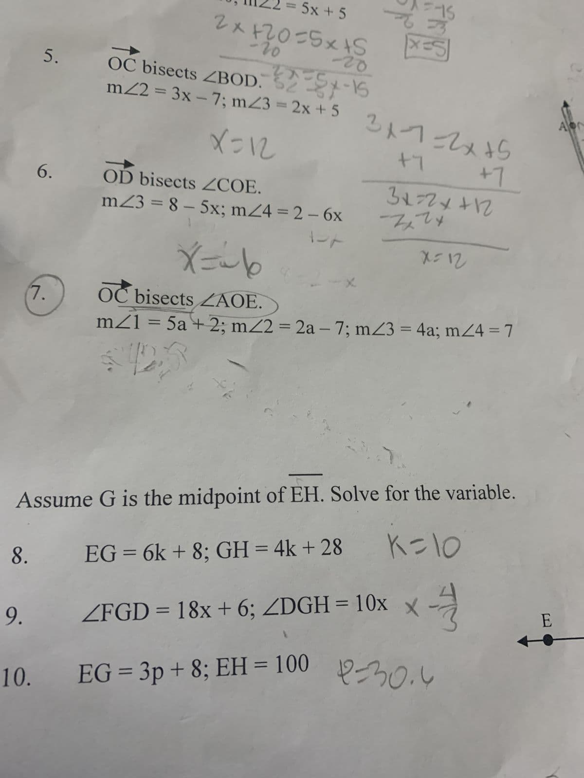 5.
6.
7.
= 5x+5
-20
2x+20=5x+5
OC bisects <BOD.
m/2 = 3x-7; m/3 = 2x + 5
X=12
OD bisects ZCOE.
m23 = 8 - 5x; m/4=2 - 6x
X = ~6
-20
325-15
e
X
=15
X=5
9.
10. EG = 3p + 8; EH = 100
3x-²7=2x+5
+7
3x=2x+12
Zxzx
X=12
+7
OC bisects LAOE.
m/1 = 5a + 2; m/2 = 2a - 7; m/3 = 4a; m/4 = 7
Assume G is the midpoint of EH. Solve for the variable.
8. EG = 6k + 8; GH = 4k + 28
K=10
<FGD = 18x + 6; <DGH = 10x x -
-0.4
E
Apr