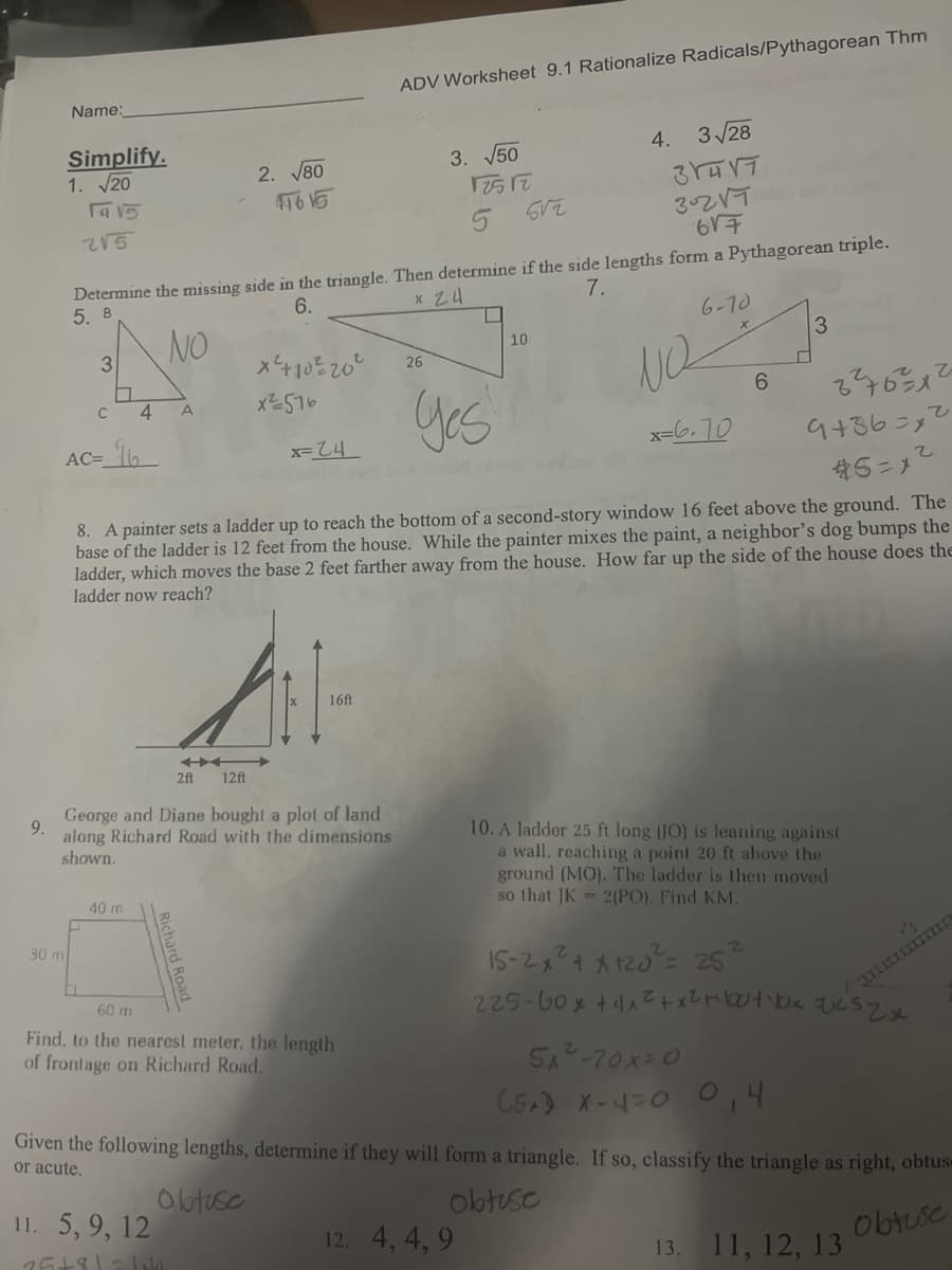 9.
Name:
Simplify.
1. √20
1415
215
3
30 mi
C
4 A
AC-16₂
Determine the missing side in the triangle. Then determine if the side lengths form a Pythagorean triple.
5. B
6.
x 24
7.
NO
6-70
40 m
2. √80
41615
x² +10²20²
x ²576
2ft
11. 5, 9, 12
75+81=18k
x=24
h
12ft
George and Diane bought a plot of land
along Richard Road with the dimensions
shown.
16ft
ADV Worksheet 9.1 Rationalize Radicals/Pythagorean Thm
60 m
Find, to the nearest meter, the length
of frontage on Richard Road.
3. √50
26
3²7631²
9436=2
*5=1
8. A painter sets a ladder up to reach the bottom of a second-story window 16 feet above the ground. The
base of the ladder is 12 feet from the house. While the painter mixes the paint, a neighbor's dog bumps the
ladder, which moves the base 2 feet farther away from the house. How far up the side of the house does the
ladder now reach?
12512
Yes
10
3√ √28
31417
302√7
617
Look arole
12. 4, 4,9
4.
NQ
x=6.70
6
3
10. A ladder 25 ft long (JO) is leaning against
a wall, reaching a point 20 ft above the
ground (MO). The ladder is then moved
so that JK= 2(PO). Find KM.
15-2x² + x +20²³² = 25
225-60x +4x²+x² +²bo+Vxzcszx
5₁²-70x=0
(SA) X-4 = 0 0,4
Given the following lengths, determine if they will form a triangle. If so, classify the triangle as right, obtus-
or acute.
obtuse
obtuse
obtuse
2
13. 11, 12, 13