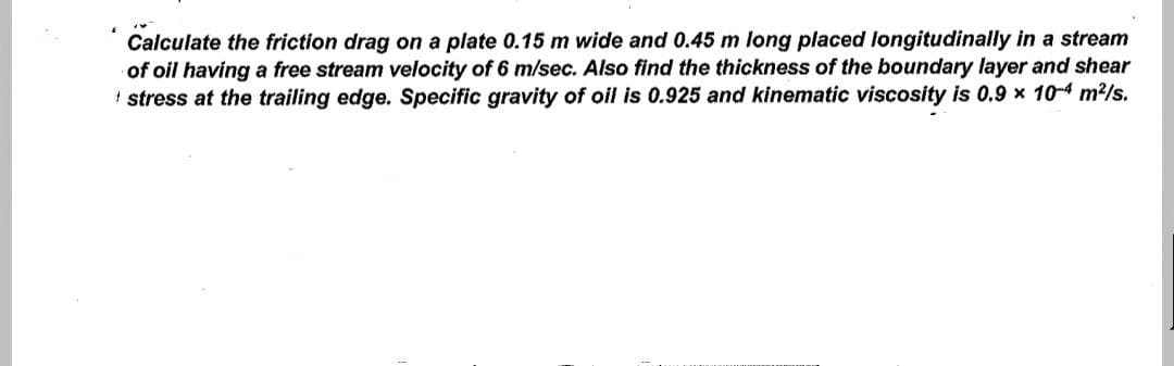 Calculate the friction drag on a plate 0.15 m wide and 0.45 m long placed longitudinally in a stream
of oil having a free stream velocity of 6 m/sec. Also find the thickness of the boundary layer and shear
* stress at the trailing edge. Specific gravity of oil is 0.925 and kinematic viscosity is 0.9 x 10-4 m²/s.