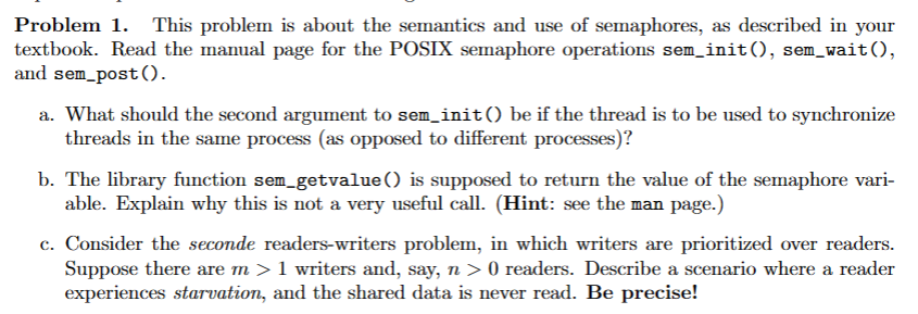 Problem 1. This problem is about the semantics and use of semaphores, as described in your
textbook. Read the manual page for the POSIX semaphore operations sem_init(), sem_wait(),
and sem_post().
a. What should the second argument to sem_init() be if the thread is to be used to synchronize
threads in the same process (as opposed to different processes)?
b. The library function sem_getvalue() is supposed to return the value of the semaphore vari-
able. Explain why this is not a very useful call. (Hint: see the man page.)
c. Consider the seconde readers-writers problem, in which writers are prioritized over readers.
Suppose there are m > 1 writers and, say, n > 0 readers. Describe a scenario where a reader
experiences starvation, and the shared data is never read. Be precise!