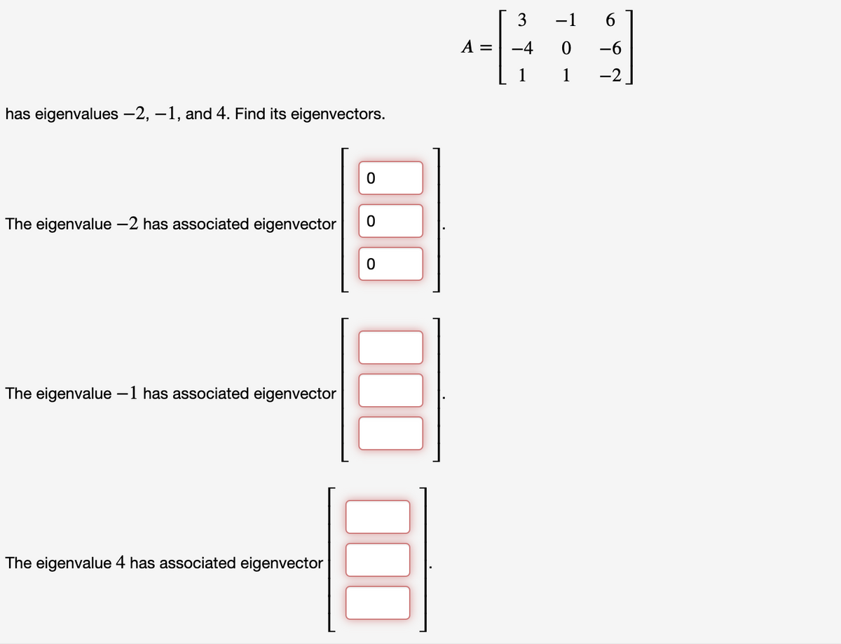 has eigenvalues —2, −1, and 4. Find its eigenvectors.
The eigenvalue - 2 has associated eigenvector
The eigenvalue −1 has associated eigenvector
The eigenvalue 4 has associated eigenvector
0
0
0
A =
3
-4
1
-1 6
0 -6
1
-2