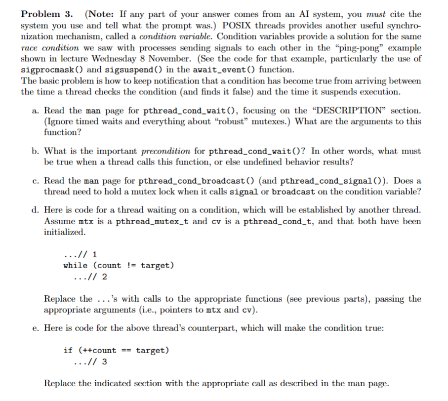 Problem 3. (Note: If any part of your answer comes from an AI system, you must cite the
system you use and tell what the prompt was.) POSIX threads provides another useful synchro-
nization mechanism, called a condition variable. Condition variables provide a solution for the same
race condition we saw with processes sending signals to each other in the "ping-pong" example
shown in lecture Wednesday 8 November. (See the code for that example, particularly the use of
sigprocmask() and sigsuspend() in the await_event () function.
The basic problem is how to keep notification that a condition has become true from arriving between
the time a thread checks the condition (and finds it false) and the time it suspends execution.
a. Read the man page for pthread_cond_wait (), focusing on the "DESCRIPTION" section.
(Ignore timed waits and everything about "robust" mutexes.) What are the arguments to this
function?
b. What is the important precondition for pthread_cond_wait()? In other words, what must
be true when a thread calls this function, or else undefined behavior results?
c. Read the man page for pthread_cond_broadcast() (and pthread_cond_signal()). Does a
thread need to hold a mutex lock when it calls signal or broadcast on the condition variable?
d. Here is code for a thread waiting on a condition, which will be established by another thread.
Assume mtx is a pthread_mutex_t and cv is a pthread_cond_t, and that both have been
initialized.
...// 1
while (count != target)
...// 2
Replace the...'s with calls to the appropriate functions (see previous parts), passing the
appropriate arguments (i.e., pointers to mtx and cv).
e. Here is code for the above thread's counterpart, which will make the condition true:
if (++count == target)
...// 3
Replace the indicated section with the appropriate call as described in the man page.