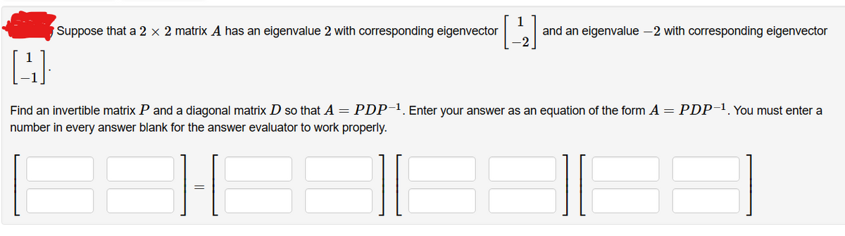 [4]
Suppose that a 2 x 2 matrix A has an eigenvalue 2 with corresponding eigenvector
and an eigenvalue -2 with corresponding eigenvector
[4]
Find an invertible matrix P and a diagonal matrix D so that A = PDP-¹. Enter your answer as an equation of the form A = PDP-1. You must enter a
number in every answer blank for the answer evaluator to work properly.