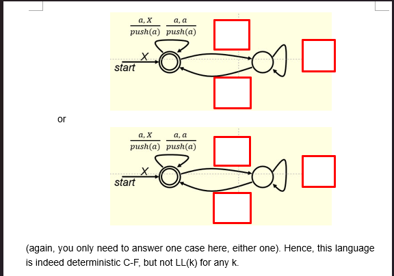 a,x
a, a
push(a) push(a)
start
or
a,x
a, a
push(a) push(a)
start
(again, you only need to answer one case here, either one). Hence, this language
is indeed deterministic C-F, but not LL(K) for any k.