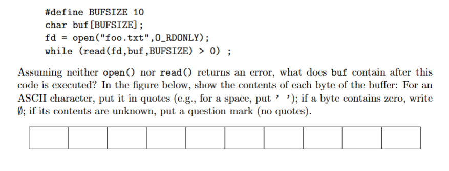 #define BUFSIZE 10
char buf [BUFSIZE];
fd = open("foo.txt", O_RDONLY);
while (read (fd, buf,BUFSIZE) > 0);
Assuming neither open() nor read() returns an error, what does buf contain after this
code is executed? In the figure below, show the contents of each byte of the buffer: For an
ASCII character, put it in quotes (e.g., for a space, put ' '); if a byte contains zero, write
Ø; if its contents are unknown, put a question mark (no quotes).