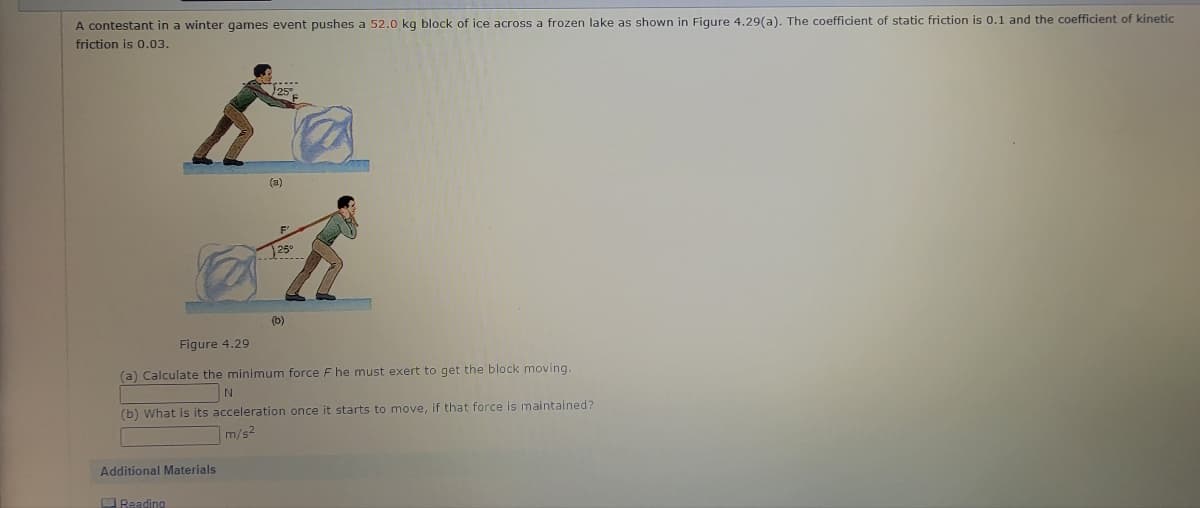 A contestant in a winter games event pushes a 52.0 kg block of ice across a frozen lake as shown in Figure 4.29(a). The coefficient of static friction is 0.1 and the coefficient of kinetic
friction is 0.03.
(a)
25
(b)
Figure 4.29
(a) Calculate the minimum force F he must exert to get the block moving.
(b) What is its acceleration once it starts to move, if that force is maintained?
m/s2
Additional Materials
OReading
