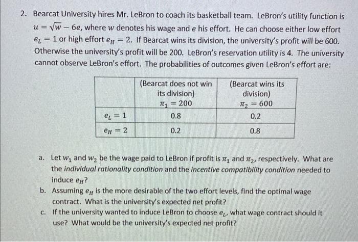 2. Bearcat University hires Mr. LeBron to coach its basketball team. LeBron's utility function is
=
u = √w - 6e, where w denotes his wage and e his effort. He can choose either low effort
e 1 or high effort e = 2. If Bearcat wins its division, the university's profit will be 600.
Otherwise the university's profit will be 200. LeBron's reservation utility is 4. The university
cannot observe LeBron's effort. The probabilities of outcomes given LeBron's effort are:
e = 1
еH = 2
(Bearcat does not win
its division)
π = 200
0.8
0.2
(Bearcat wins its
division)
π₂ = 600
0.2
0.8
a. Let w₁ and w₂ be the wage paid to LeBron if profit is ₁ and ₂, respectively. What are
the individual rationality condition and the incentive compatibility condition needed to
induce еx?
b. Assuming e, is the more desirable of the two effort levels, find the optimal wage
contract. What is the university's expected net profit?
c. If the university wanted to induce LeBron to choose e, what wage contract should it
use? What would be the university's expected net profit?