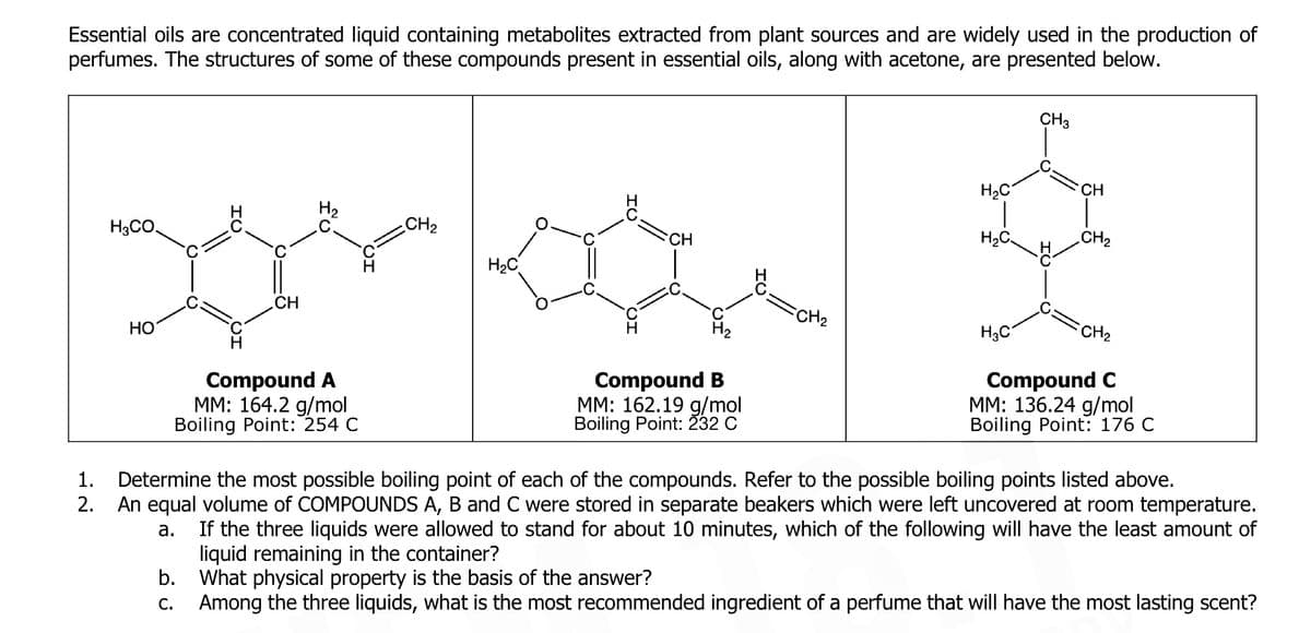 Essential oils are concentrated liquid containing metabolites extracted from plant sources and are widely used in the production of
perfumes. The structures of some of these compounds present in essential oils, along with acetone, are presented below.
CH3
H2C
CH
H2
H3CO,
CH2
CH
H2C
H2C
CH
FCH2
HO
H3C
CH2
Compound A
MM: 164.2 g/mol
Boiling Point: 254 C
Compound B
MM: 162.19 g/mol
Boiling Point: 232 C
Compound C
MM: 136.24 g/mol
Boiling Point: 176 C
Determine the most possible boiling point of each of the compounds. Refer to the possible boiling points listed above.
An equal volume of COMPOUNDS A, B and C were stored in separate beakers which were left uncovered at room temperature.
1.
2.
If the three liquids were allowed to stand for about 10 minutes, which of the following will have the least amount of
liquid
b. What physical property is the basis of the answer?
Among the three liquids, what is the most recommended ingredient of a perfume that will have the most lasting scent?
а.
maining in
container?
С.
IU
