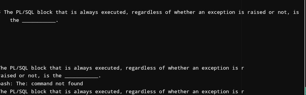 The PL/SQL block that is always executed, regardless of whether an exception is raised or not, is
the
The PL/SQL block that is always executed, regardless of whether an exception is r
aised or not, is the
ash: The: command not found
The PL/SQL block that is always executed, regardless of whether an exception is r