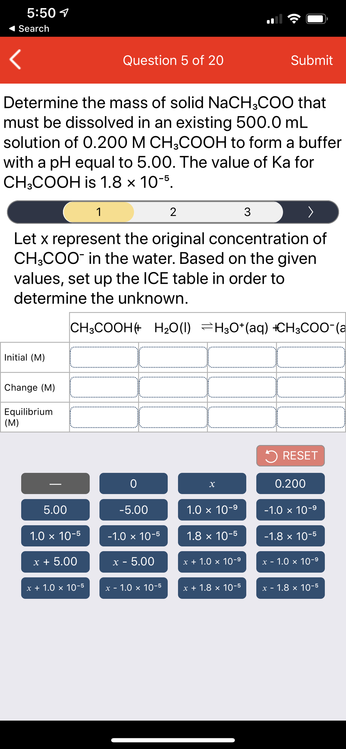 5:50 1
Search
Question 5 of 20
Submit
Determine the mass of solid NaCH;COO that
must be dissolved in an existing 500.0 mL
solution of 0.200 M CH3COOH to form a buffer
with a pH equal to 5.00. The value of Ka for
CH-COОH is 1.8 х 10-5.
1
2
Let x represent the original concentration of
CH;COO in the water. Based on the given
values, set up the ICE table in order to
determine the unknown.
CH3COOH+ H20(1) =H;O*(aq) +CH3COO-(a
Initial (M)
Change (M)
Equilibrium
(M)
5 RESET
0.200
5.00
-5.00
1.0 x 10-9
-1.0 × 10-9
1.0 x 10-5
-1.0 x 10-5
1.8 x 10-5
-1.8 x 10-5
х+ 5.00
x - 5.00
x + 1.0 × 10-9
х - 1.0 х 10-9
1.0 x 10-5
x - 1.0 × 10-5
x + 1.8 × 10-5
х - 1.8 х 10-5

