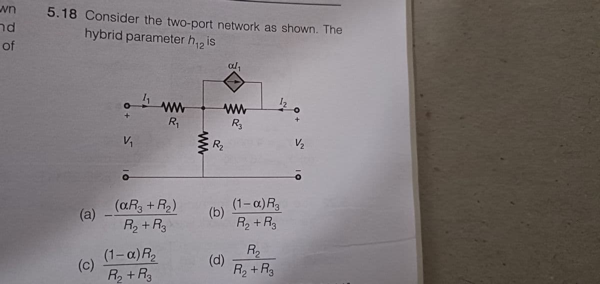 wn
nd
of
5.18 Consider the two-port network as shown. The
hybrid parameter h₁2 is
(a)
(c)
O+
V/₁
1₁
R₁
(aR3 + R₂)
R₂ + R₂
(1-α) R₂
R₂ + R₂
ww
www
R3
R₂
(b)
al₁
(d)
(1-α) R3
R₂ + R3
R₂
R₂ + R3
O
+
V/₂