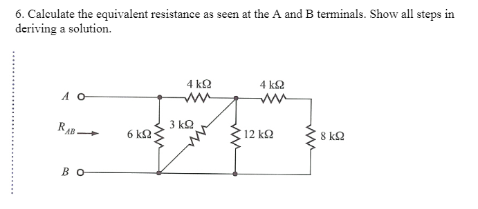 6. Calculate the equivalent resistance as seen at the A and B terminals. Show all steps in
deriving a solution.
Α Ο
RAB
Β Ο
σκΩ
4 ΚΩ
3 ΚΩ
ww
4 ΚΩ
12 ΚΩ
ww
8 ΚΩ