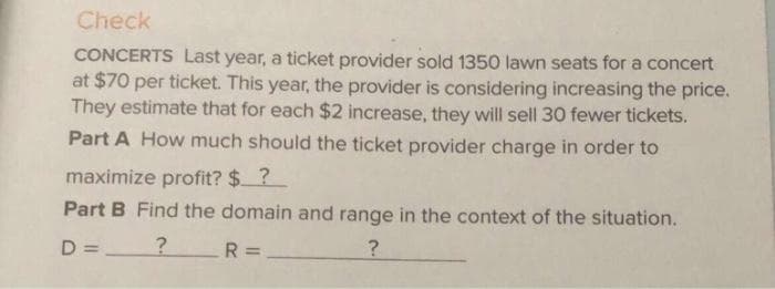 Check
CONCERTS Last year, a ticket provider sold 1350 lawn seats for a concert
at $70 per ticket. This year, the provider is considering increasing the price.
They estimate that for each $2 increase, they will sell 30 fewer tickets.
Part A How much should the ticket provider charge in order to
maximize profit? $?
Part B Find the domain and range in the context of the situation.
D = ?
R =
