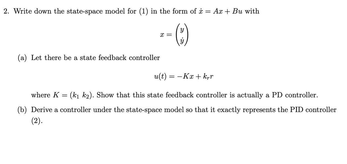 2. Write down the state-space model for (1) in the form of i
=
x =
Y
AxBu with
(a) Let there be a state feedback controller
u(t) = −Kx + krr
where K = (k₁ k2). Show that this state feedback controller is actually a PD controller.
(b) Derive a controller under the state-space model so that it exactly represents the PID controller
(2).