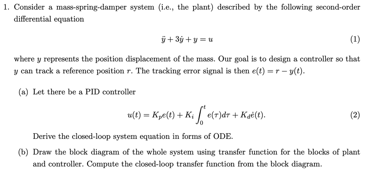 1. Consider a mass-spring-damper system (i.e., the plant) described by the following second-order
differential equation
ÿ+3y+y=u
(1)
where y represents the position displacement of the mass. Our goal is to design a controller so that
y can track a reference position r. The tracking error signal is then e(t) = r − y(t).
(a) Let there be a PID controller
•t
u(t) = Kpe(t) + Ki
S
e(T)dT + Kɖė(t).
(2)
Derive the closed-loop system equation in forms of ODE.
(b) Draw the block diagram of the whole system using transfer function for the blocks of plant
and controller. Compute the closed-loop transfer function from the block diagram.