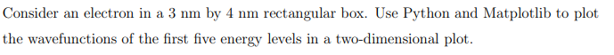 Consider an electron in a 3 nm by 4 nm rectangular box. Use Python and Matplotlib to plot
the wavefunctions of the first five energy levels in a two-dimensional plot.
