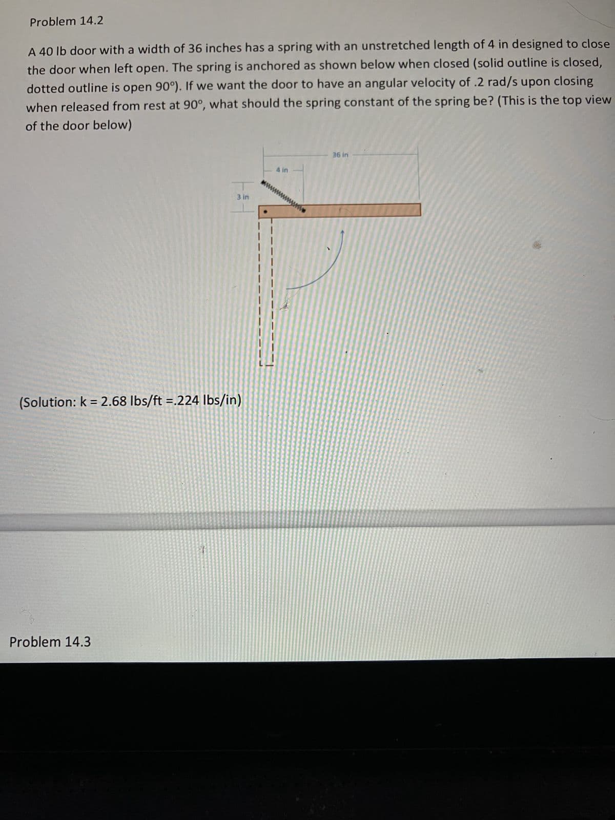 Problem 14.2
A 40 lb door with a width of 36 inches has a spring with an unstretched length of 4 in designed to close
the door when left open. The spring is anchored as shown below when closed (solid outline is closed,
dotted outline is open 90°). If we want the door to have an angular velocity of .2 rad/s upon closing
when released from rest at 90°, what should the spring constant of the spring be? (This is the top view
of the door below)
3 in
(Solution: k = 2.68 lbs/ft=.224 lbs/in)
Problem 14.3
4 in
M
36 in