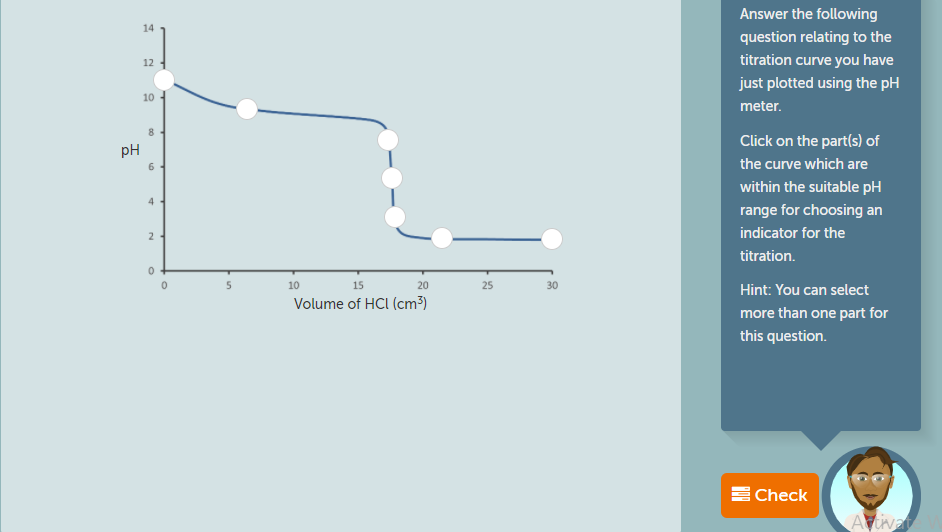 Answer the following
14
question relating to the
titration curve you have
12
just plotted using the pH
10
meter.
Click on the part(s) of
pH
the curve which are
within the suitable pH
4 4
range for choosing an
24
indicator for the
titration.
10
15
20
25
30
Hint: You can select
Volume of HCI (cm3)
more than one part for
this question.
E Check
Aivay
