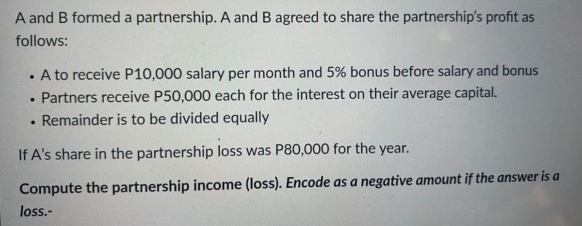 A and B formed a partnership. A and B agreed to share the partnership's profit as
follows:
A to receive P10,000 salary per month and 5% bonus before salary and bonus
• Partners receive P50,000 each for the interest on their average capital.
Remainder is to be divided equally
●
If A's share in the partnership loss was P80,000 for the year.
Compute the partnership income (loss). Encode as a negative amount if the answer is a
loss.-