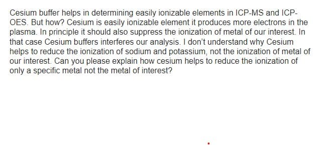 Cesium buffer helps in determining easily ionizable elements in ICP-MS and ICP-
OES. But how? Cesium is easily ionizable element it produces more electrons in the
plasma. In principle it should also suppress the ionization of metal of our interest. In
that case Cesium buffers interferes our analysis. I don't understand why Cesium
helps to reduce the ionization of sodium and potassium, not the ionization of metal of
our interest. Can you please explain how cesium helps to reduce the ionization of
only a specific metal not the metal of interest?