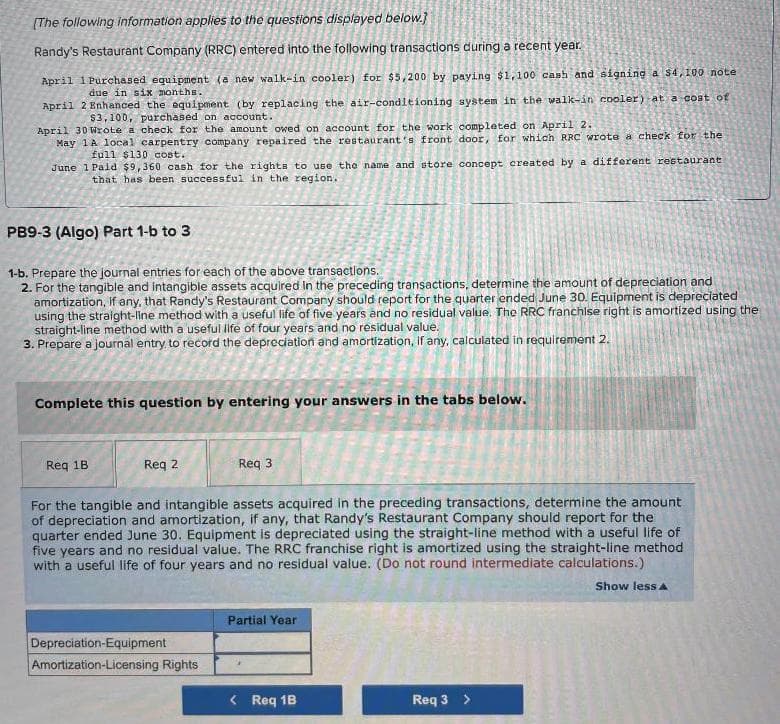 [The following information applies to the questions displayed below.]
Randy's Restaurant Company (RRC) entered into the following transactions during a recent year.
April 1Purchased equipment (a new walk-in cooler) for $5,200 by paying $1,100 cash and signing a $4,100 note
due in six months.
April 2 Enhanced the equipment (by replacing the air-conditioning system in the walk-in cooler) at a cost of
$3,100, purchased on account.
April 30 Wrote a check for the amount owed on account for the work completed on April 2.
May 1A local carpentry company repaired the restaurant's front door, for which RRC wrote a check for the
full $130 cost.
June 1 Paid $9,360 cash for the rights to use the name and store concept created by a different restaurant
that has been successful in the region.
PB9-3 (Algo) Part 1-b to 3
1-b. Prepare the journal entries for each of the above transactions.
2. For the tangible and intangible assets acquired in the preceding transactions, determine the amount of depreciation and
amortization, if any, that Randy's Restaurant Company should report for the quarter ended June 30. Equipment is depreciated
using the straight-line method with a useful life of five years and no residual value. The RRC franchise right is amortized using the
straight-line method with a useful life of four years and no residual value.
3. Prepare a journal entry to record the depreciation and amortization, if any, calculated in requirement 2.
Complete this question by entering your answers in the tabs below.
Req 1B
Req 2
Req 3
For the tangible and intangible assets acquired in the preceding transactions, determine the amount
of depreciation and amortization, if any, that Randy's Restaurant Company should report for the
quarter ended June 30. Equipment is depreciated using the straight-line method with a useful life of
five years and no residual value. The RRC franchise right is amortized using the straight-line method
with a useful life of four years and no residual value. (Do not round intermediate calculations.)
Show less A
Depreciation-Equip ent
Amortization-Licensing Rights
Partial Year
< Req 1B
Req 3 >