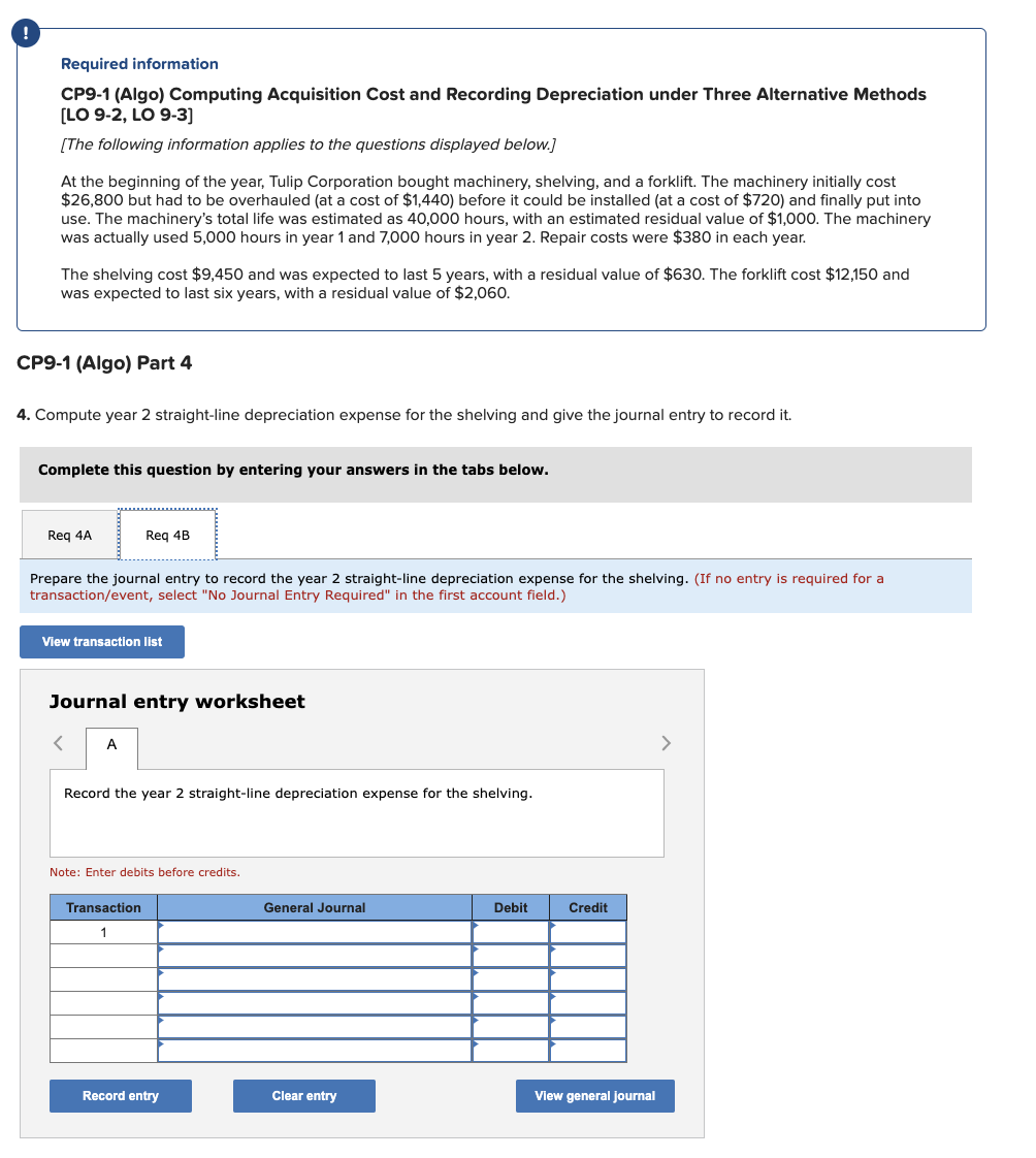 Required information
CP9-1 (Algo) Computing Acquisition Cost and Recording Depreciation under Three Alternative Methods
[LO 9-2, LO 9-3]
[The following information applies to the questions displayed below.]
At the beginning of the year, Tulip Corporation bought machinery, shelving, and a forklift. The machinery initially cost
$26,800 but had to be overhauled (at a cost of $1,440) before it could be installed (at a cost of $720) and finally put into
use. The machinery's total life was estimated as 40,000 hours, with an estimated residual value of $1,000. The machinery
was actually used 5,000 hours in year 1 and 7,000 hours in year 2. Repair costs were $380 in each year.
The shelving cost $9,450 and was expected to last 5 years, with a residual value of $630. The forklift cost $12,150 and
was expected to last six years, with a residual value of $2,060.
CP9-1 (Algo) Part 4
4. Compute year 2 straight-line depreciation expense for the shelving and give the journal entry to record it.
Complete this question by entering your answers in the tabs below.
Req 4A
Prepare the journal entry to record the year 2 straight-line depreciation expense for the shelving. (If no entry is required for a
transaction/event, select "No Journal Entry Required" in the first account field.)
Req 4B
View transaction list
Journal entry worksheet
A
Record the year 2 straight-line depreciation expense for the shelving.
Note: Enter debits before credits.
Transaction
1
Record entry
General Journal
Clear entry
Debit
Credit
View general journal
>