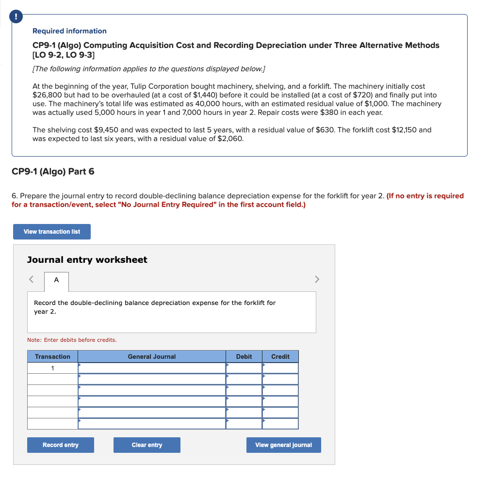 Required information
CP9-1 (Algo) Computing Acquisition Cost and Recording Depreciation under Three Alternative Methods
[LO 9-2, LO 9-3]
[The following information applies to the questions displayed below.]
At the beginning of the year, Tulip Corporation bought machinery, shelving, and a forklift. The machinery initially cost
$26,800 but had to be overhauled (at a cost of $1,440) before it could be installed (at a cost of $720) and finally put into
use. The machinery's total life was estimated as 40,000 hours, with an estimated residual value of $1,000. The machinery
was actually used 5,000 hours in year 1 and 7,000 hours in year 2. Repair costs were $380 in each year.
The shelving cost $9,450 and was expected to last 5 years, with a residual value of $630. The forklift cost $12,150 and
was expected to last six years, with a residual value of $2,060.
CP9-1 (Algo) Part 6
6. Prepare the journal entry to record double-declining balance depreciation expense for the forklift for year 2. (If no entry is required
for a transaction/event, select "No Journal Entry Required" in the first account field.)
View transaction list
Journal entry worksheet
A
Record the double-declining balance depreciation expense for the forklift for
year 2.
Note: Enter debits before credits.
Transaction
1
Record entry
General Journal
Clear entry
Debit
Credit
View general journal