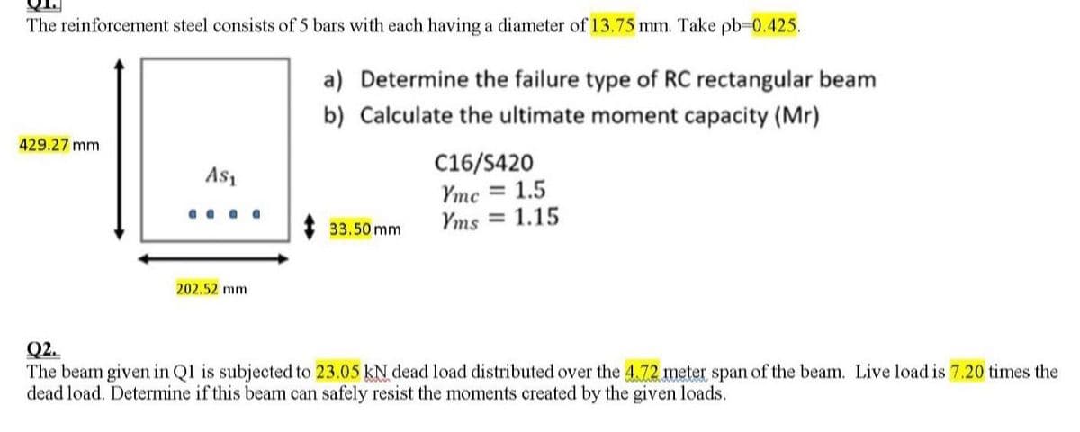 The reinforcement steel consists of 5 bars with each having a diameter of 13.75 mm. Take pb-0.425.
a) Determine the failure type of RC rectangular beam
b) Calculate the ultimate moment capacity (Mr)
429.27 mm
A$₁
aaaa
202.52 mm
33.50 mm
C16/S420
Yme = 1.5
Yms = 1.15
Q2.
The beam given in Q1 is subjected to 23.05 kN dead load distributed over the 4.72 meter span of the beam. Live load is 7.20 times the
dead load. Determine if this beam can safely resist the moments created by the given loads.