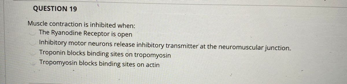 QUESTION 19
Muscle contraction is inhibited when:
The Ryanodine Receptor is open
Inhibitory motor neurons release inhibitory transmitter at the neuromuscular junction.
Troponin blocks binding sites on tropomyosin
Tropomyosin blocks binding sites on actin
