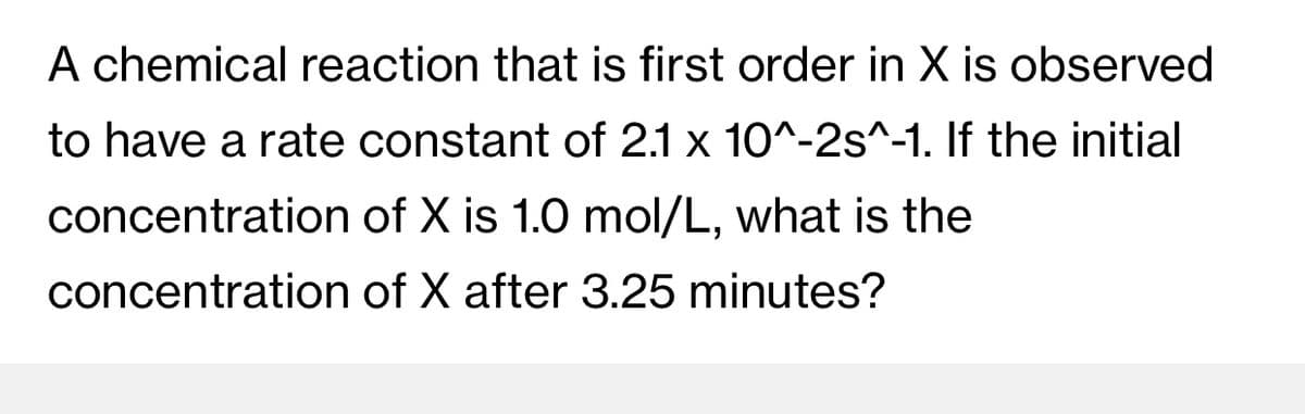 A chemical reaction that is first order in X is observed
to have a rate constant of 2.1 x 10^-2s^-1. If the initial
concentration of X is 1.0 mol/L, what is the
concentration of X after 3.25 minutes?
