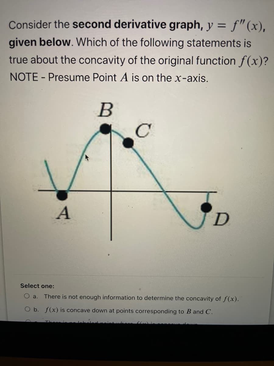 Consider the second derivative graph, y = f"(x),
%3D
given below. Which of the following statements is
true about the concavity of the original function f(x)?
NOTE - Presume Point A is on the x-axis.
B
Select one:
O a.
There is not enough information to determine the concavity of f(x).
O b. f(x) is concave down at points corresponding to B and C.
