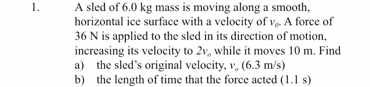 A sled of 6.0 kg mass is moving along a smooth,
horizontal ice surface with a velocity of v,. A force of
36 N is applied to the sled in its direction of motion,
increasing its velocity to 2v, while it moves 10 m. Find
a) the sled's original velocity, v. (6.3 m/s)
b) the length of time that the force acted (1.1 s)
1.
