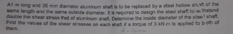 A1 m long and 35 mm diameter aluminum shaft is to be replaced by a steel hollow shaft of the
same length and the same outside diameter. It is required to design the steel shaft to withstand
double the shear stress that of aluminum shaft. Determine the inside diameter of the stee I shaft.
Find the values of the shear stresses on each shaft if a torque of 3 kN.m is applied to both of
d=20mm
them.