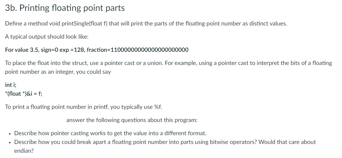 3b. Printing floating point parts
Define a method void printSingle(float f) that will print the parts of the floating point number as distinct values.
A typical output should look like:
For value 3.5, sign=0 exp =128, fraction=11000000000000000000000
To place the float into the struct, use a pointer cast or a union. For example, using a pointer cast to interpret the bits of a floating
point number as an integer, you could say
int i;
*(float *)&i = f;
To print a floating point number in printf, you typically use %f.
answer the following questions about this program:
• Describe how pointer casting works to get the value into a different format.
• Describe how you could break apart a floating point number into parts using bitwise operators? Would that care about
endian?
