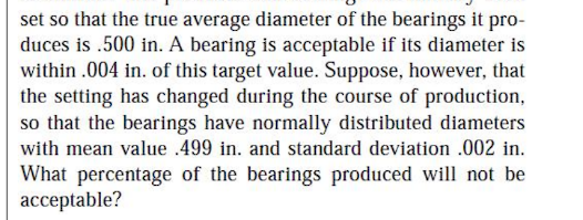 set so that the true average diameter of the bearings it pro-
duces is .500 in. A bearing is acceptable if its diameter is
within .004 in. of this target value. Suppose, however, that
the setting has changed during the course of production,
so that the bearings have normally distributed diameters
with mean value .499 in. and standard deviation .002 in.
What percentage of the bearings produced will not be
acceptable?