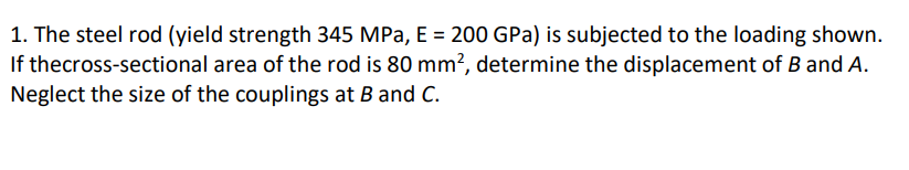 1. The steel rod (yield strength 345 MPa, E = 200 GPa) is subjected to the loading shown.
If thecross-sectional area of the rod is 80 mm², determine the displacement of B and A.
Neglect the size of the couplings at B and C.