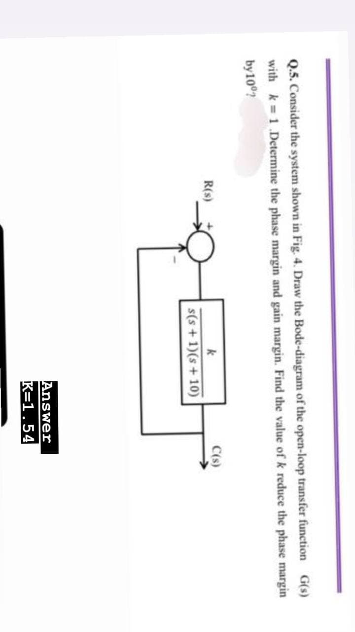 Q.5. Consider the system shown in Fig. 4. Draw the Bode-diagram of the open-loop transfer function G(s)
with k = 1.Determine the phase margin and gain margin. Find the value of k reduce the phase margin
by 10%?
R(s)
k
C(s)
s(s+1)(s+10)
Answer
K=1.54