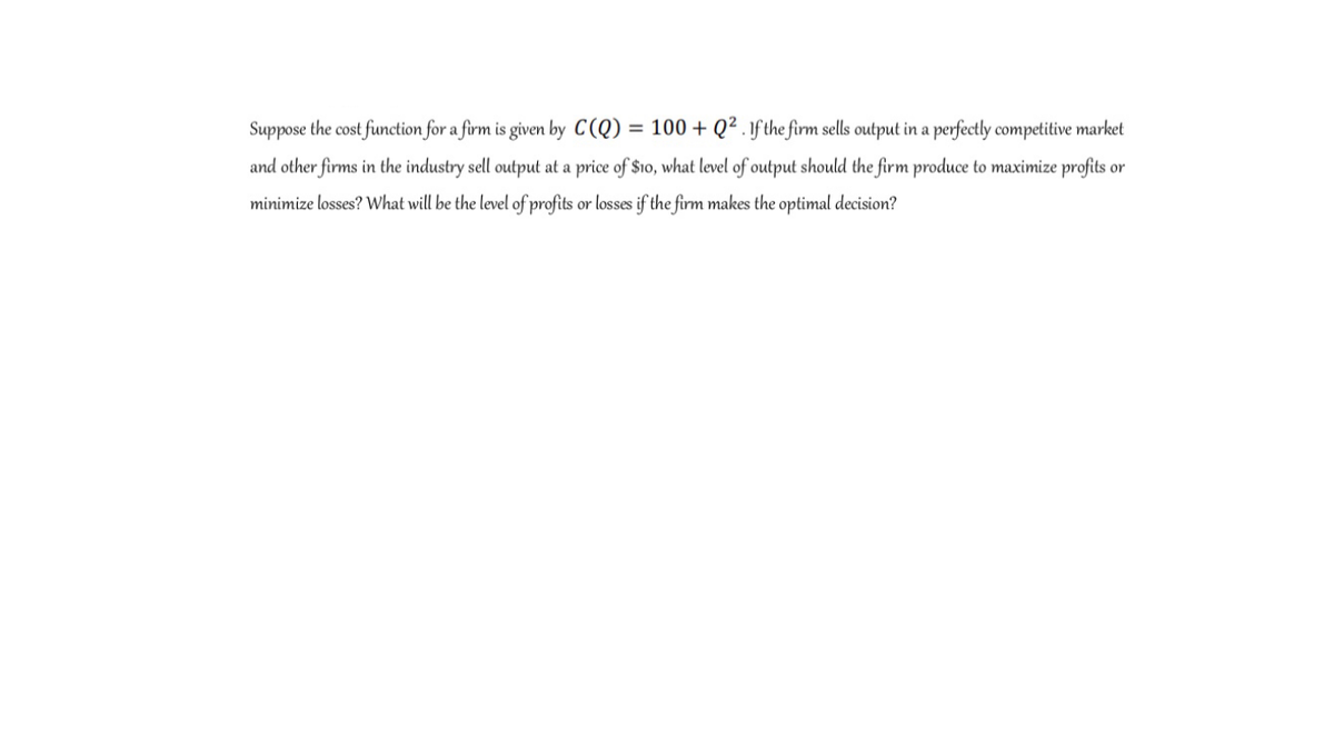 Suppose the cost function for a firm is given by C(Q) = 100 + Q² . 1f the firm sells output in a perfectly competitive market
and other firms in the industry sell output at a price of $10, what level of output should the firm produce to maximize profits or
minimize losses? What will be the level of profits or losses if the firm makes the optimal decision?
