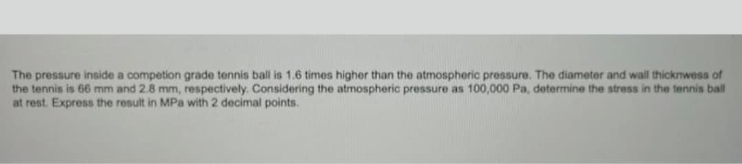 The pressure inside a competion grade tennis ball is 1.6 times higher than the atmospheric pressure. The diameter and wall thicknwess of
the tennis is 66 mm and 2.8 mm, respectively. Considering the atmospheric pressure as 100,000 Pa, determine the stress in the tennis ball
at rest. Express the result in MPa with 2 decimal points.
