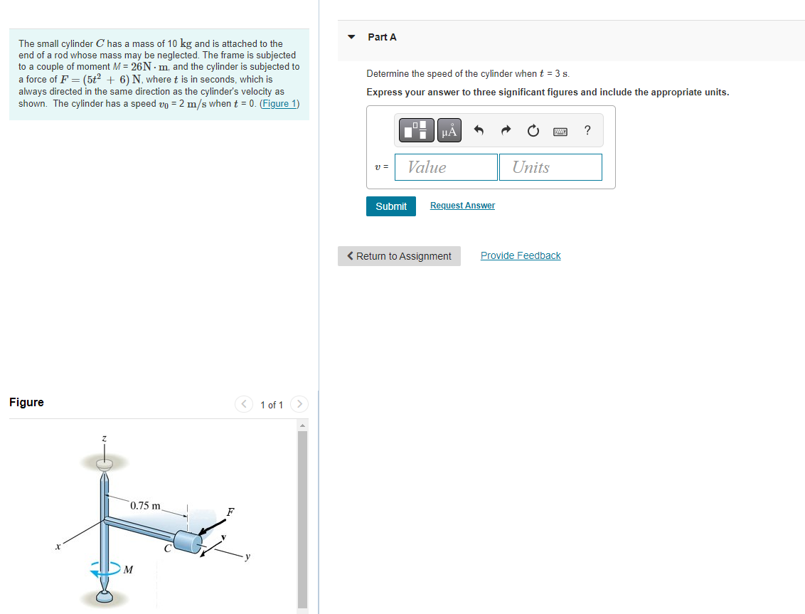 The small cylinder C has a mass of 10 kg and is attached to the
end of a rod whose mass may be neglected. The frame is subjected
to a couple of moment M = 26Nm, and the cylinder is subjected to
a force of F = (5t² + 6) N, where t is in seconds, which is
always directed in the same direction as the cylinder's velocity as
shown. The cylinder has a speed vo= 2 m/s when t = 0. (Figure 1)
Figure
0.75 m
M
1 of 1
Part A
Determine the speed of the cylinder when t = 3 s.
Express your answer to three significant figures and include the appropriate units.
v=
|μA
Value
Submit
Request Answer
< Return to Assignment
Units
Provide Feedback
?