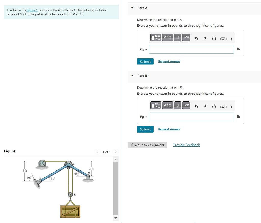 The frame in (Figure 1) supports the 600-lb load. The pulley at C has a
radius of 0.5 ft. The pulley at D has a radius of 0.25 ft.
Figure
4 ft
60%
-
30°
30°
3 ft
< 1 of 1
>
▼
▼
Part A
Determine the reaction at pin A.
Express your answer in pounds to three significant figures.
FA =
Submit
Part B
FB =
VAX 1 vec A
Determine the reaction at pin B.
Express your answer in pounds to three significant figures.
Submit
Request Answer
VAZ Ivec S
Request Answer
< Return to Assignment
Provide Feedback
?
?
lb
lb