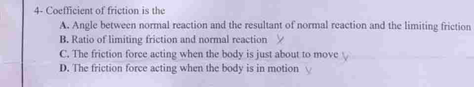 4- Coefficient of friction is the
A. Angle between normal reaction and the resultant of normal reaction and the limiting friction
B. Ratio of limiting friction and normal reaction >
C. The friction force acting when the body is just about to move
D. The friction force acting when the body is in motion y