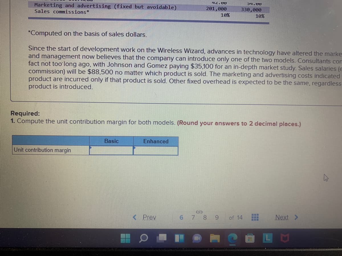 42.00
Marketing and advertising (fixed but avoidable)
Sales commissions*
54. 00
201,000
330,000
10%
10%
*Computed on the basis of sales dollars.
Since the start of development work on the Wireless Wizard, advances in technology have altered the marke-
and management now believes that the company can introduce only one of the two models. Consultants com
fact not too' long ago, with Johnson and Gomez paying $35,100 for an in-depth market study. Sales salaries (e
commission) will be $88,500 no matter which product is sold. The marketing and advertising costs indicated
product are incurred only if that product is sold. Other fixed overhead is expected to be the same, regardless
product is introduced.
Required:
1. Compute the unit contribution margin for both models. (Round your answers to 2 decimal places.)
Basic
Enhanced
Unit contribution margin
TOB
< Prev
7 8 9
of 14
Next >
LO
